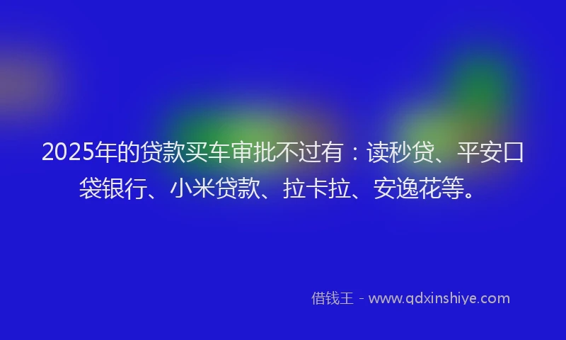2025年的贷款买车审批不过有：读秒贷、平安口袋银行、小米贷款、拉卡拉、安逸花等。