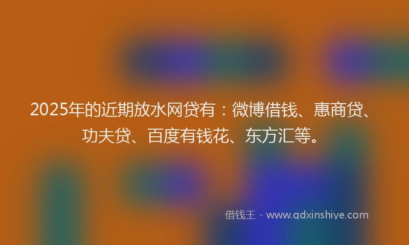 2025年的近期放水网贷有：微博借钱、惠商贷、功夫贷、百度有钱花、东方汇等。