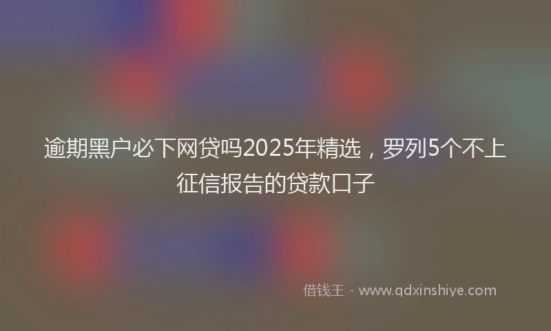 逾期黑户必下网贷吗2025年精选，罗列5个不上征信报告的贷款口子