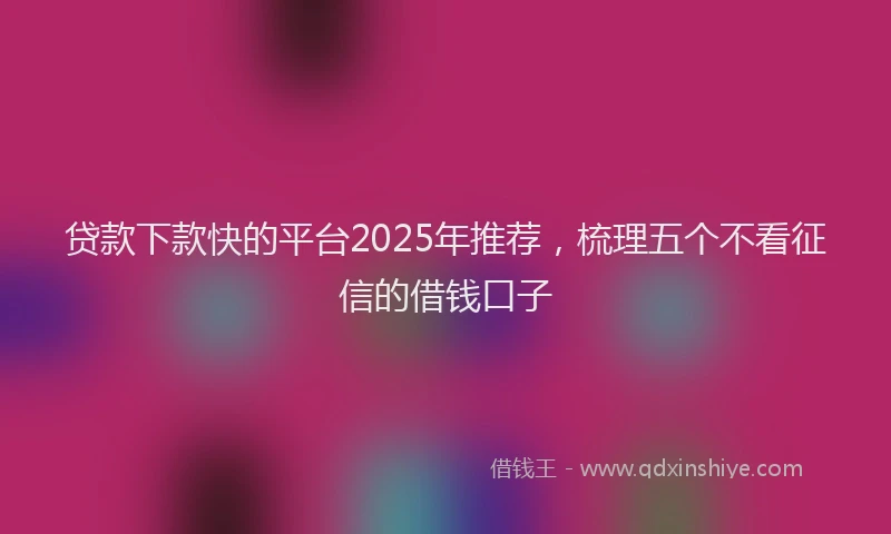 贷款下款快的平台2025年推荐，梳理五个不看征信的借钱口子