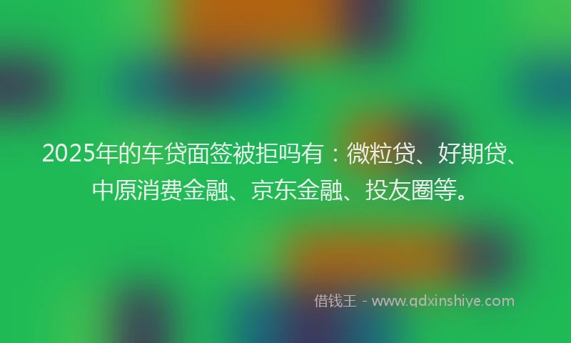 2025年的车贷面签被拒吗有：微粒贷、好期贷、中原消费金融、京东金融、投友圈等。