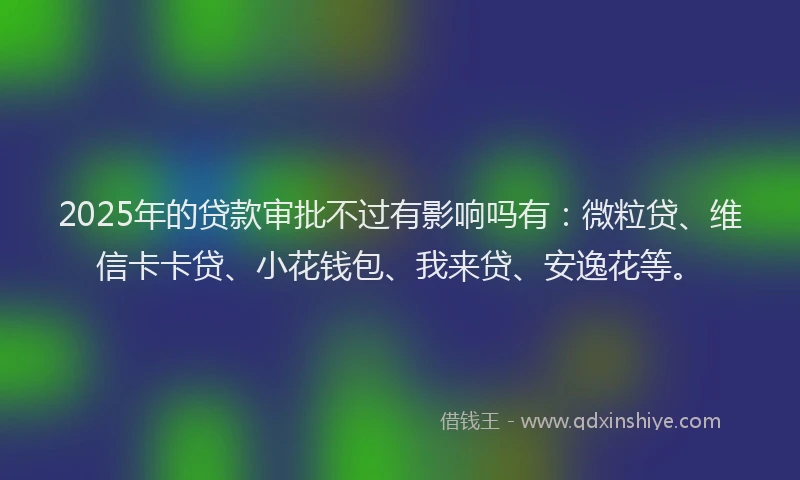 2025年的贷款审批不过有影响吗有：微粒贷、维信卡卡贷、小花钱包、我来贷、安逸花等。