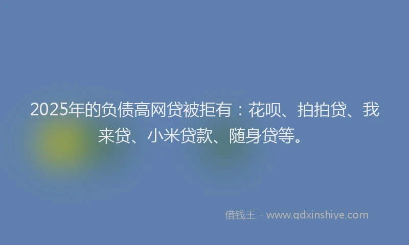 2025年的负债高网贷被拒有：花呗、拍拍贷、我来贷、小米贷款、随身贷等。