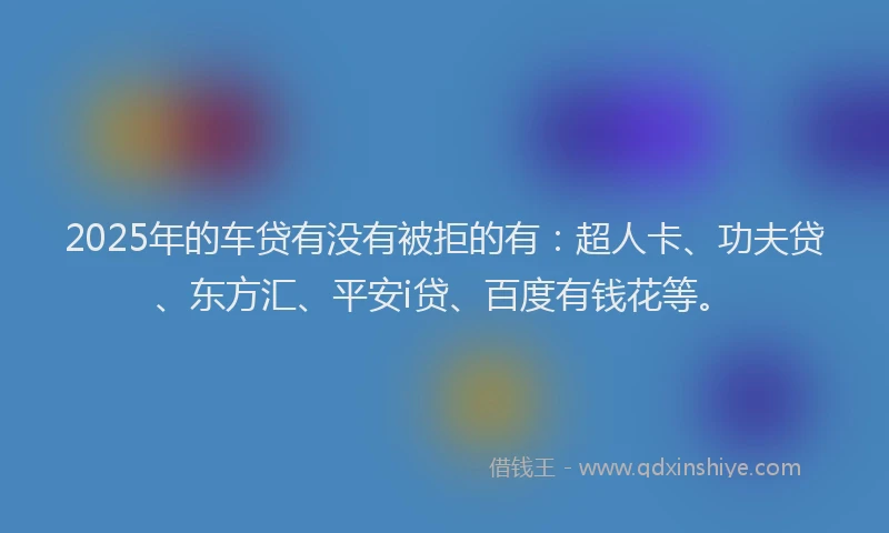 2025年的车贷有没有被拒的有：超人卡、功夫贷、东方汇、平安i贷、百度有钱花等。