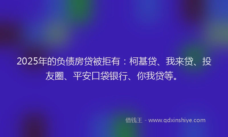 2025年的负债房贷被拒有：柯基贷、我来贷、投友圈、平安口袋银行、你我贷等。