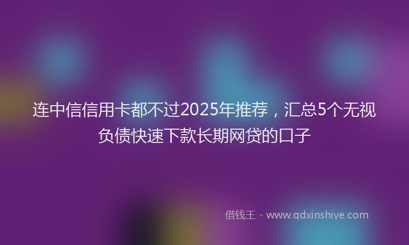 连中信信用卡都不过2025年推荐，汇总5个无视负债快速下款长期网贷的口子