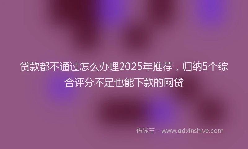 贷款都不通过怎么办理2025年推荐，归纳5个综合评分不足也能下款的网贷