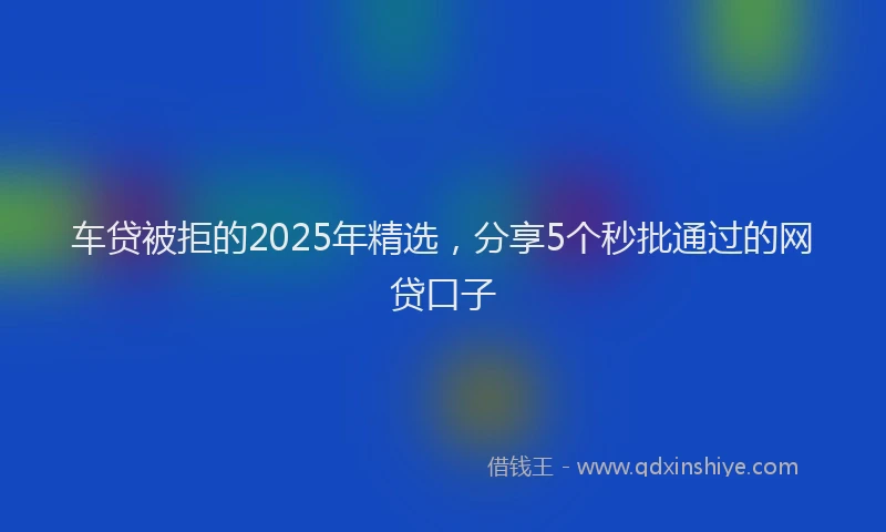 车贷被拒的2025年精选，分享5个秒批通过的网贷口子