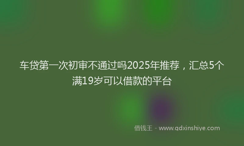 车贷第一次初审不通过吗2025年推荐，汇总5个满19岁可以借款的平台