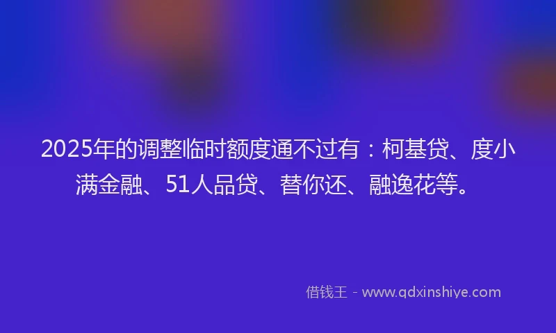 2025年的调整临时额度通不过有：柯基贷、度小满金融、51人品贷、替你还、融逸花等。