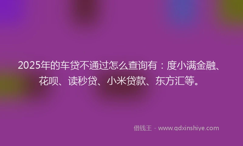 2025年的车贷不通过怎么查询有：度小满金融、花呗、读秒贷、小米贷款、东方汇等。