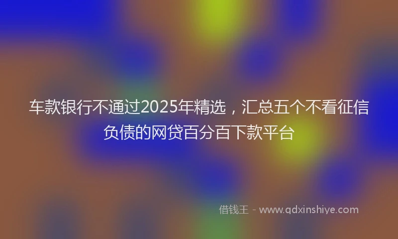 车款银行不通过2025年精选，汇总五个不看征信负债的网贷百分百下款平台