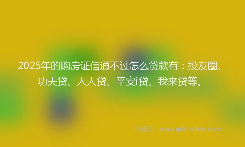 2025年的购房证信通不过怎么贷款有：投友圈、功夫贷、人人贷、平安i贷、我来贷等。