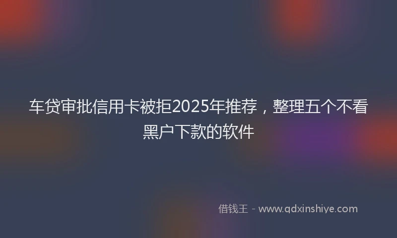 车贷审批信用卡被拒2025年推荐，整理五个不看黑户下款的软件