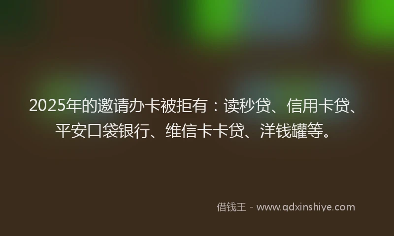 2025年的邀请办卡被拒有：读秒贷、信用卡贷、平安口袋银行、维信卡卡贷、洋钱罐等。