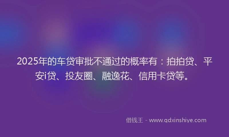2025年的车贷审批不通过的概率有：拍拍贷、平安i贷、投友圈、融逸花、信用卡贷等。