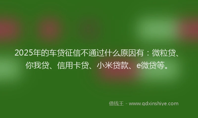 2025年的车贷征信不通过什么原因有：微粒贷、你我贷、信用卡贷、小米贷款、e微贷等。