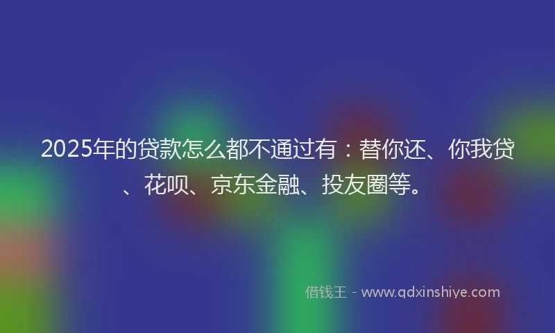 2025年的贷款怎么都不通过有：替你还、你我贷、花呗、京东金融、投友圈等。