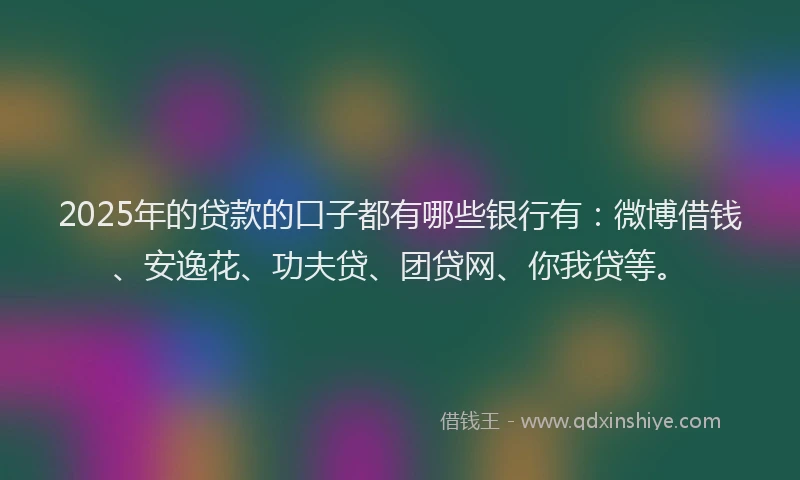 2025年的贷款的口子都有哪些银行有：微博借钱、安逸花、功夫贷、团贷网、你我贷等。