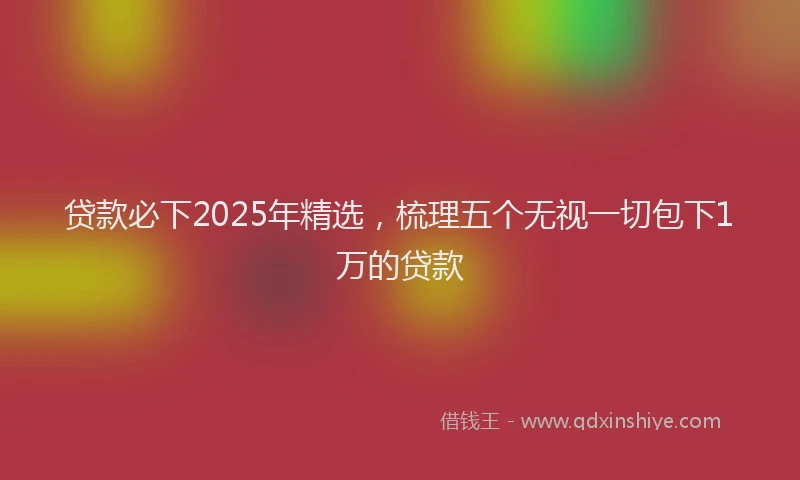 贷款必下2025年精选，梳理五个无视一切包下1万的贷款