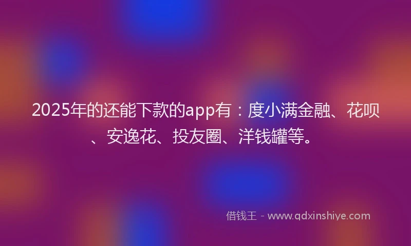 2025年的还能下款的app有：度小满金融、花呗、安逸花、投友圈、洋钱罐等。