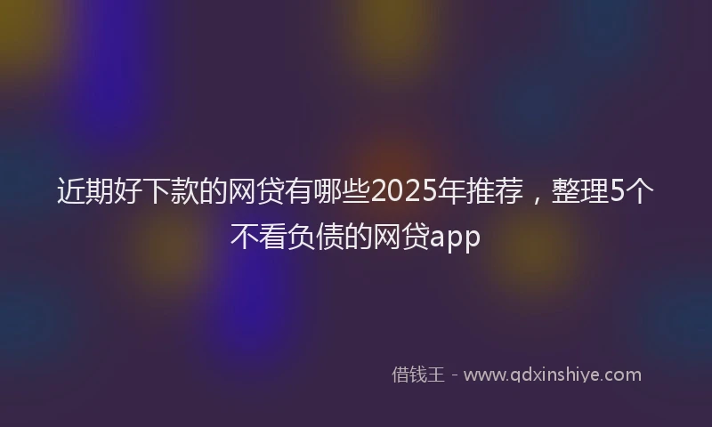 近期好下款的网贷有哪些2025年推荐，整理5个不看负债的网贷app