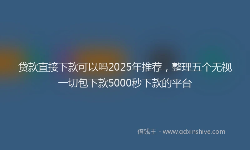 贷款直接下款可以吗2025年推荐，整理五个无视一切包下款5000秒下款的平台