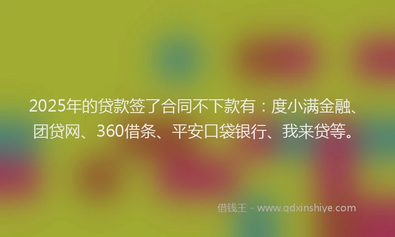 2025年的贷款签了合同不下款有：度小满金融、团贷网、360借条、平安口袋银行、我来贷等。