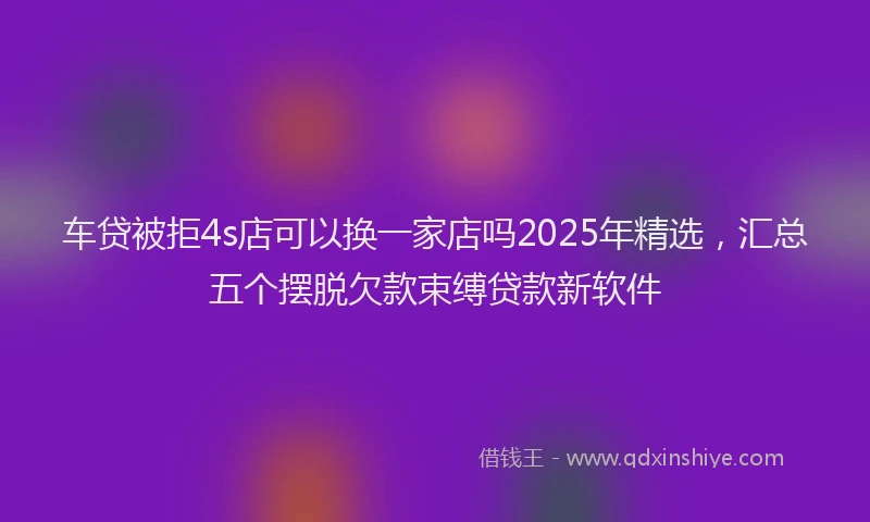 车贷被拒4s店可以换一家店吗2025年精选，汇总五个摆脱欠款束缚贷款新软件