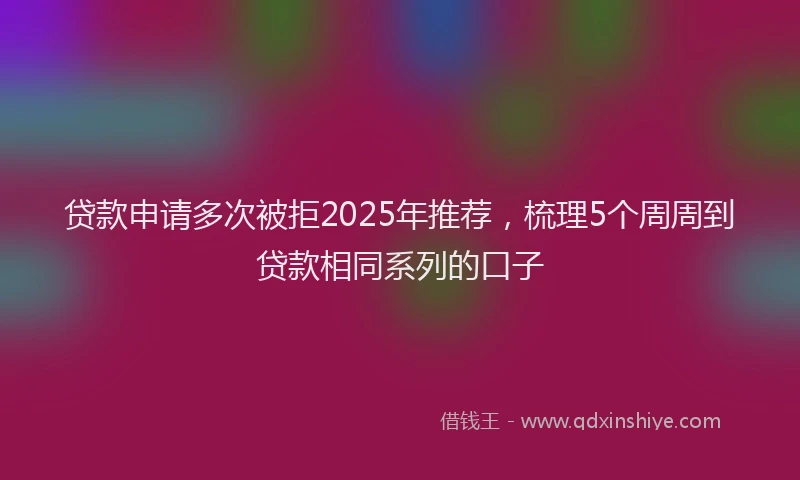 贷款申请多次被拒2025年推荐，梳理5个周周到贷款相同系列的口子