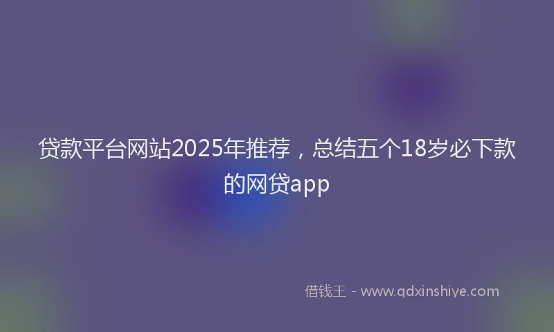 贷款平台网站2025年推荐，总结五个18岁必下款的网贷app