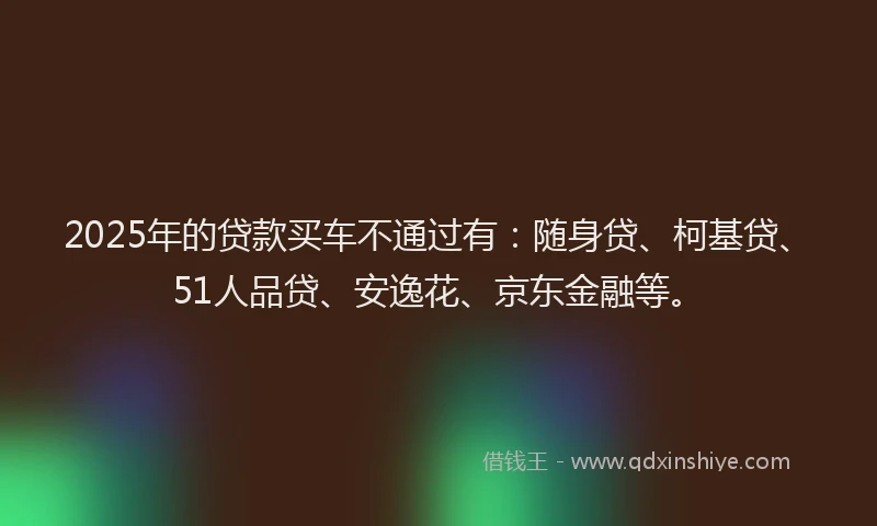 2025年的贷款买车不通过有：随身贷、柯基贷、51人品贷、安逸花、京东金融等。