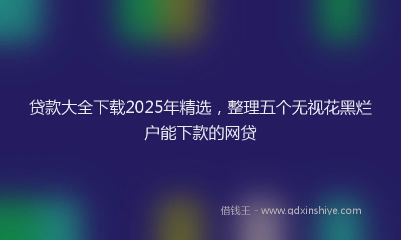 贷款大全下载2025年精选，整理五个无视花黑烂户能下款的网贷