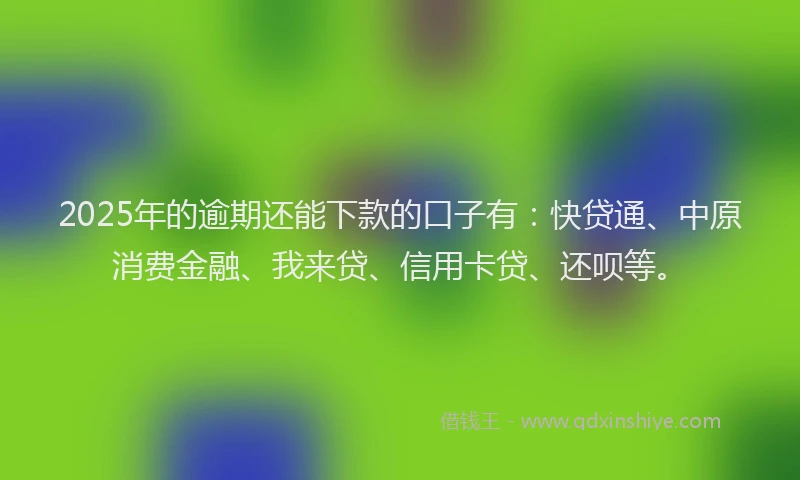 2025年的逾期还能下款的口子有：快贷通、中原消费金融、我来贷、信用卡贷、还呗等。