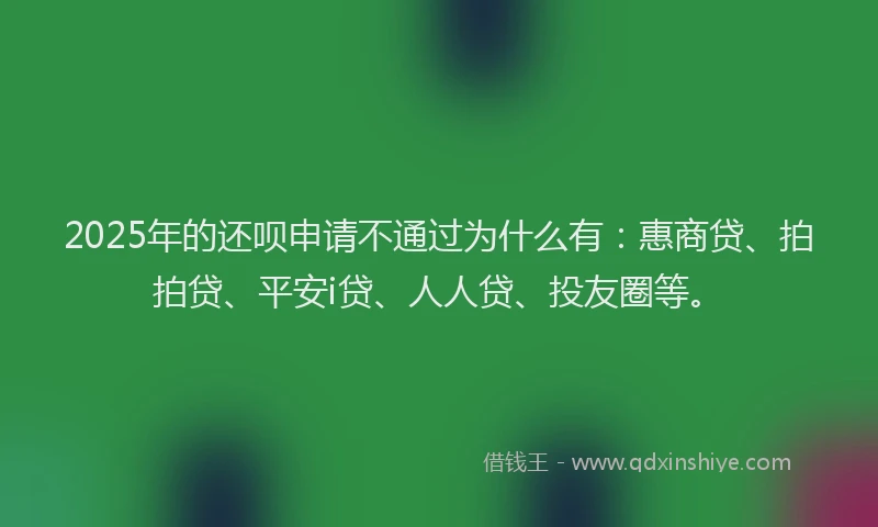 2025年的还呗申请不通过为什么有：惠商贷、拍拍贷、平安i贷、人人贷、投友圈等。
