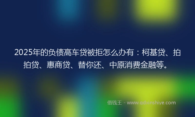 2025年的负债高车贷被拒怎么办有：柯基贷、拍拍贷、惠商贷、替你还、中原消费金融等。