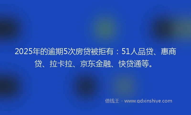 2025年的逾期5次房贷被拒有：51人品贷、惠商贷、拉卡拉、京东金融、快贷通等。