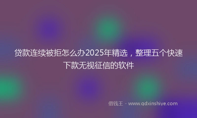 贷款连续被拒怎么办2025年精选，整理五个快速下款无视征信的软件