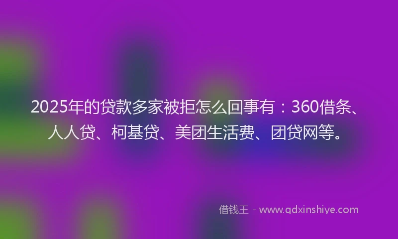 2025年的贷款多家被拒怎么回事有：360借条、人人贷、柯基贷、美团生活费、团贷网等。