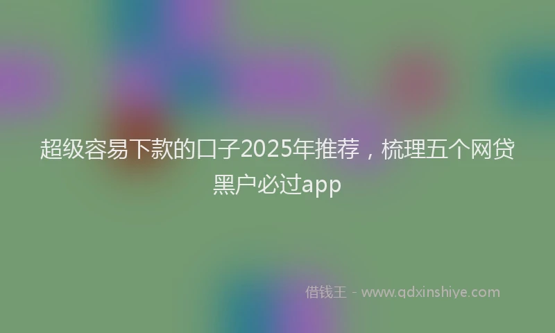 超级容易下款的口子2025年推荐，梳理五个网贷黑户必过app