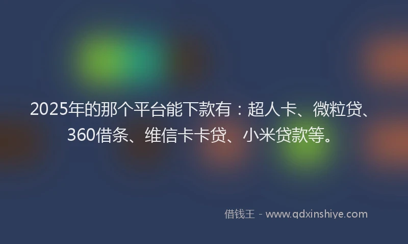 2025年的那个平台能下款有：超人卡、微粒贷、360借条、维信卡卡贷、小米贷款等。