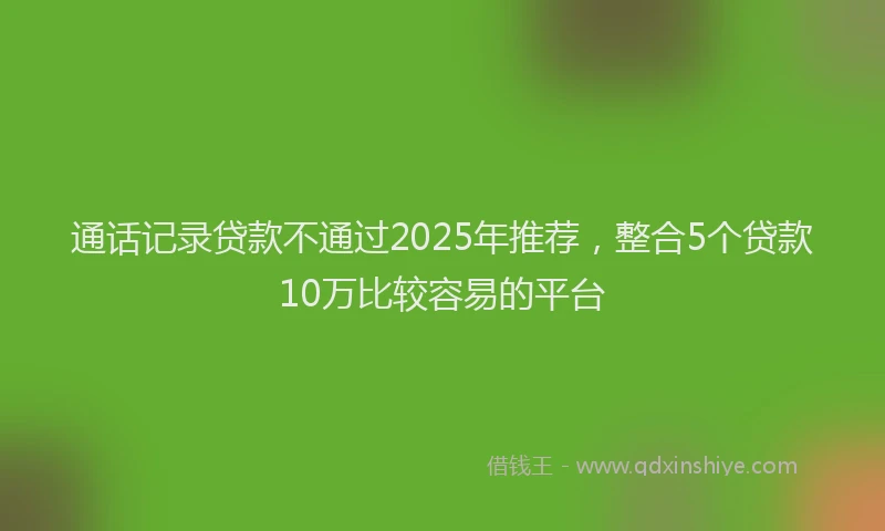 通话记录贷款不通过2025年推荐，整合5个贷款10万比较容易的平台