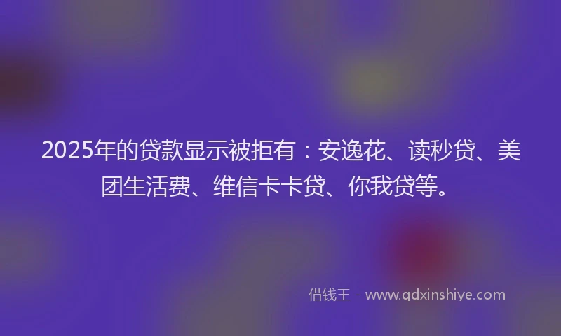 2025年的贷款显示被拒有：安逸花、读秒贷、美团生活费、维信卡卡贷、你我贷等。