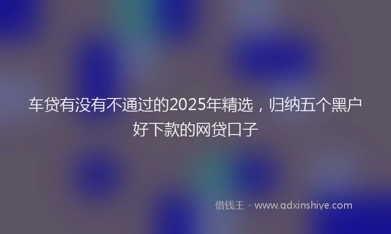 车贷有没有不通过的2025年精选，归纳五个黑户好下款的网贷口子