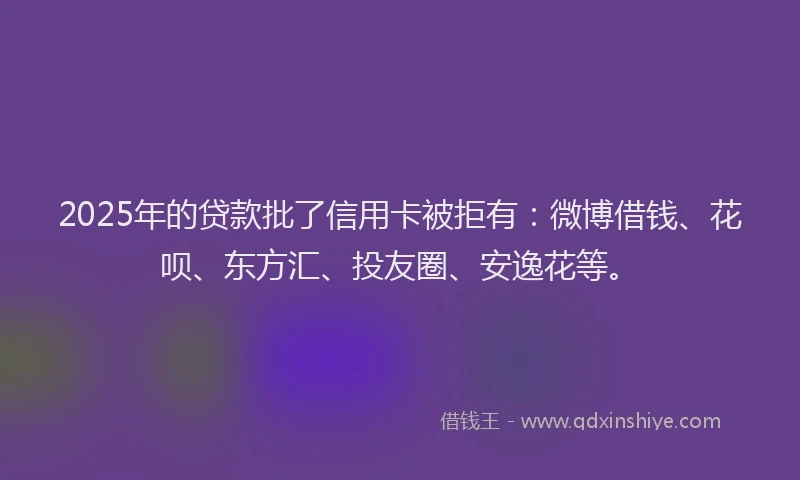 2025年的贷款批了信用卡被拒有：微博借钱、花呗、东方汇、投友圈、安逸花等。