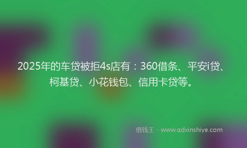 2025年的车贷被拒4s店有：360借条、平安i贷、柯基贷、小花钱包、信用卡贷等。