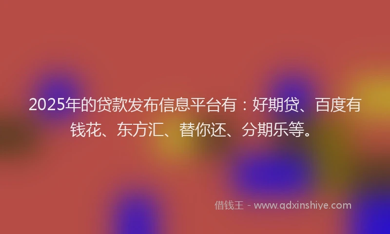 2025年的贷款发布信息平台有：好期贷、百度有钱花、东方汇、替你还、分期乐等。