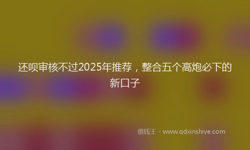 还呗审核不过2025年推荐，整合五个高炮必下的新口子