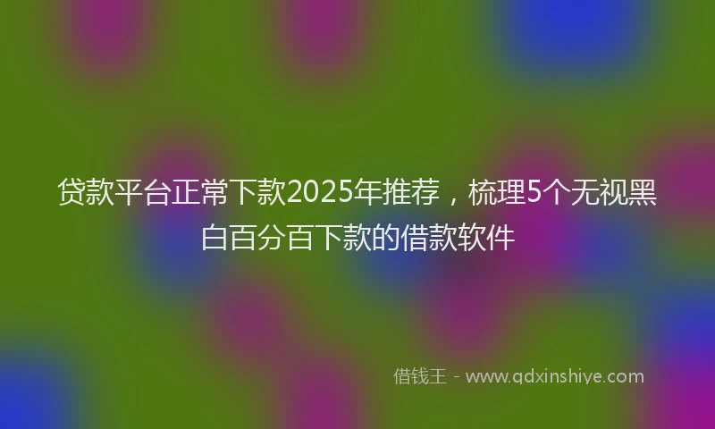 贷款平台正常下款2025年推荐，梳理5个无视黑白百分百下款的借款软件