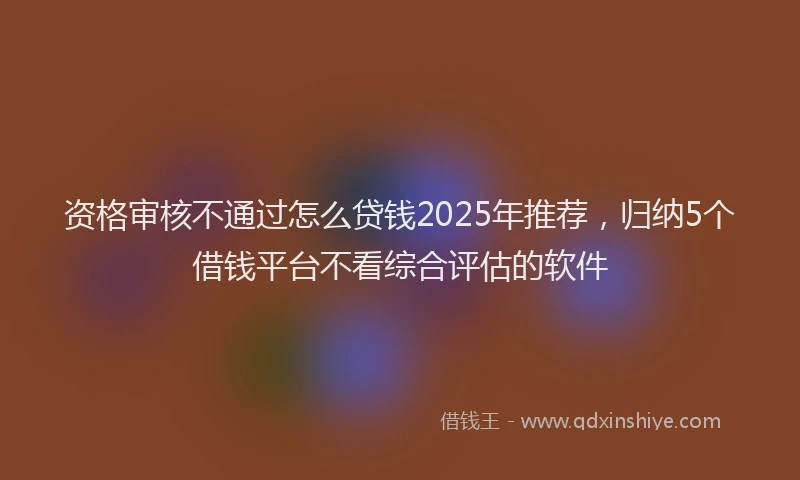 资格审核不通过怎么贷钱2025年推荐，归纳5个借钱平台不看综合评估的软件